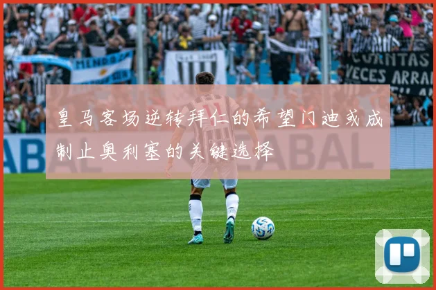 皇马客场逆转拜仁的希望门迪或成制止奥利塞的关键选择