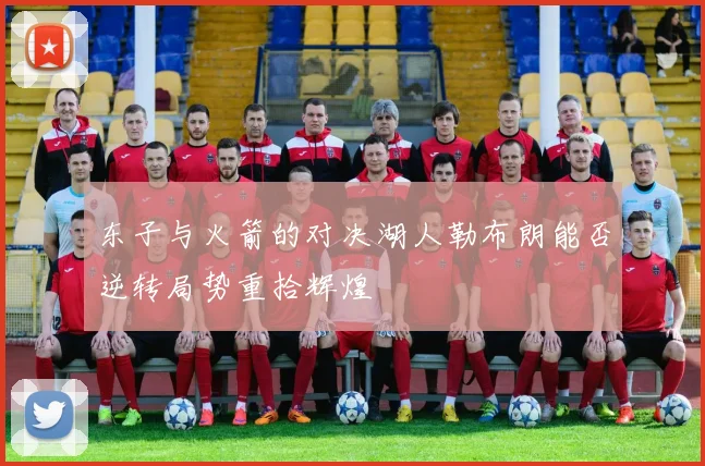 东子与火箭的对决湖人勒布朗能否逆转局势重拾辉煌