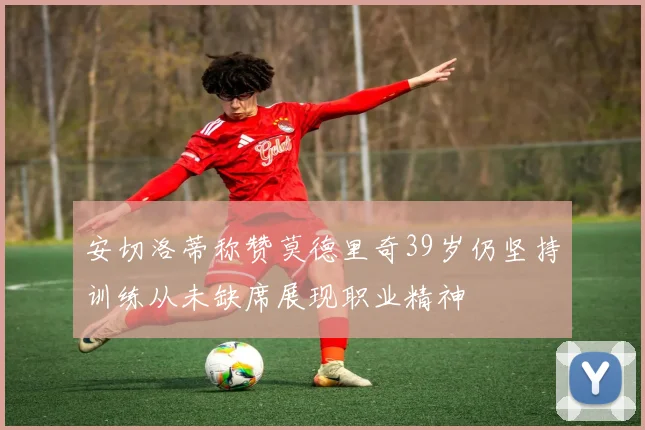 安切洛蒂称赞莫德里奇39岁仍坚持训练从未缺席展现职业精神