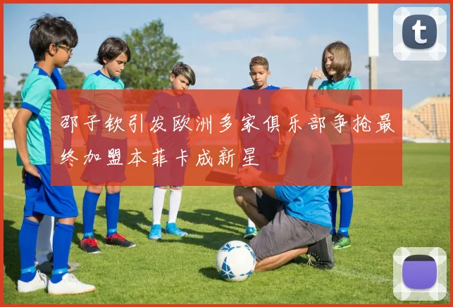 邵子钦引发欧洲多家俱乐部争抢最终加盟本菲卡成新星
