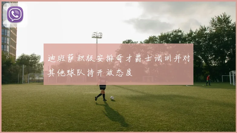 迪班萨积极安排奇才爵士试训并对其他球队持开放态度