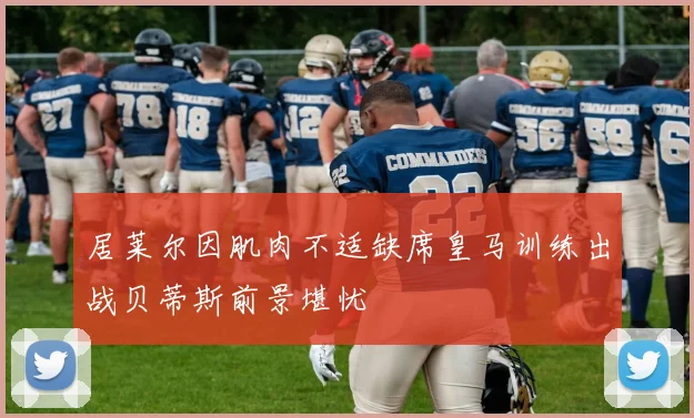 居莱尔因肌肉不适缺席皇马训练出战贝蒂斯前景堪忧