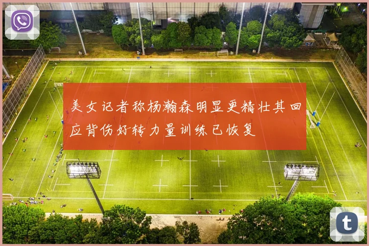 美女记者称杨瀚森明显更精壮其回应背伤好转力量训练已恢复