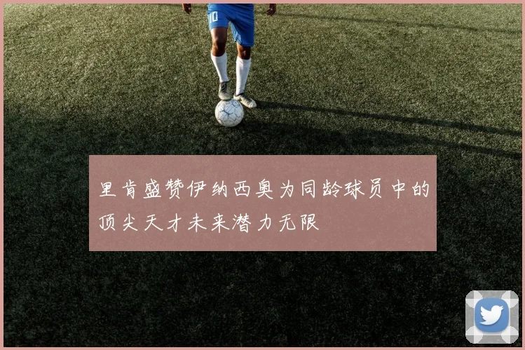 里肯盛赞伊纳西奥为同龄球员中的顶尖天才未来潜力无限