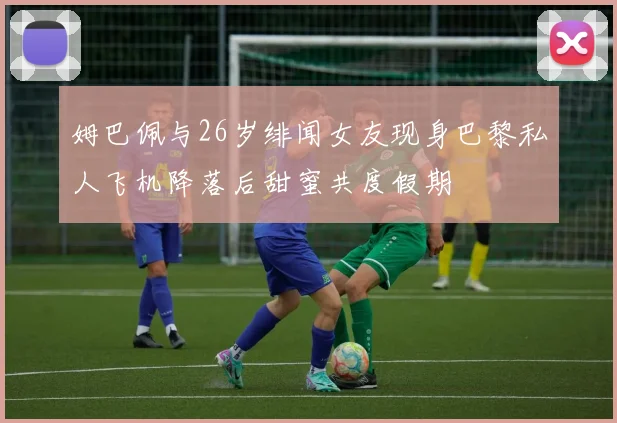 姆巴佩与26岁绯闻女友现身巴黎私人飞机降落后甜蜜共度假期