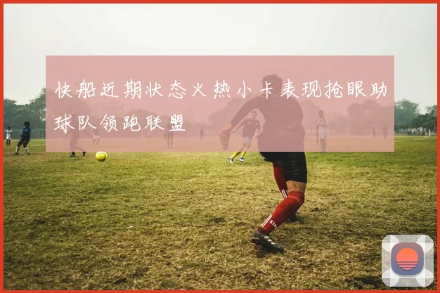 快船近期状态火热小卡表现抢眼助球队领跑联盟