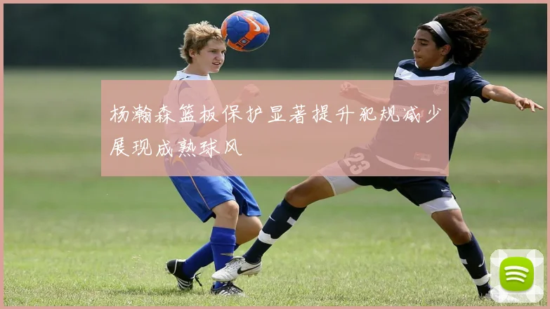 杨瀚森篮板保护显著提升犯规减少展现成熟球风
