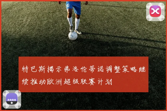 特巴斯揭示弗洛伦蒂诺调整策略继续推动欧洲超级联赛计划