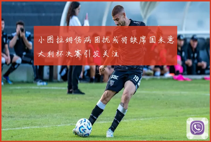 小图拉姆伤病困扰或将缺席国米意大利杯决赛引发关注