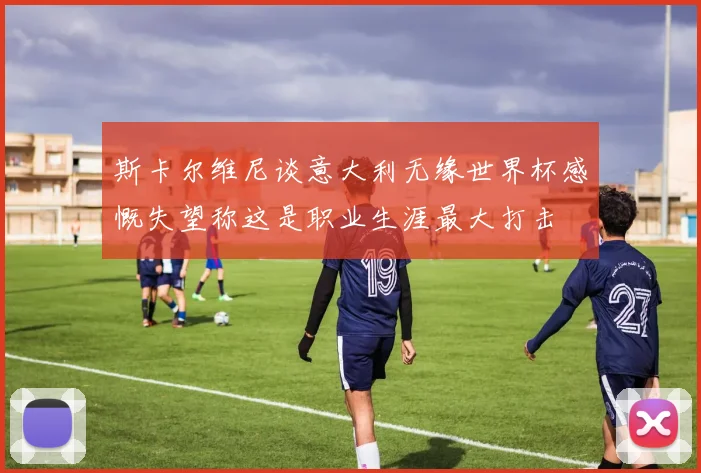 斯卡尔维尼谈意大利无缘世界杯感慨失望称这是职业生涯最大打击