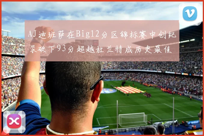 AJ迪班萨在Big12分区锦标赛中创纪录砍下93分超越杜兰特成历史最佳