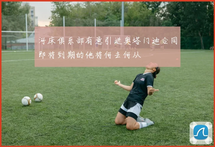 河床俱乐部有意引进奥塔门迪合同即将到期的他将何去何从