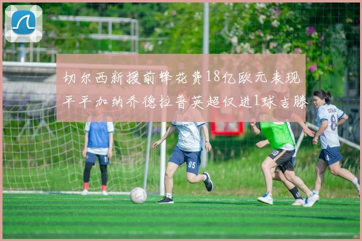 切尔西新援前锋花费18亿欧元表现平平加纳乔德拉普英超仅进1球吉滕斯无进球
