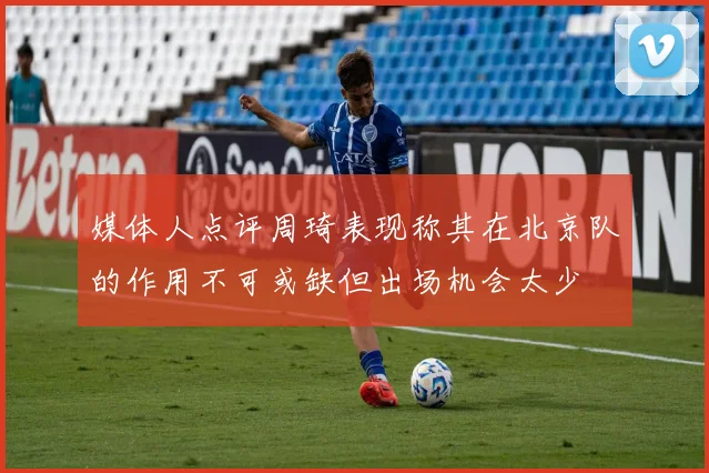 媒体人点评周琦表现称其在北京队的作用不可或缺但出场机会太少