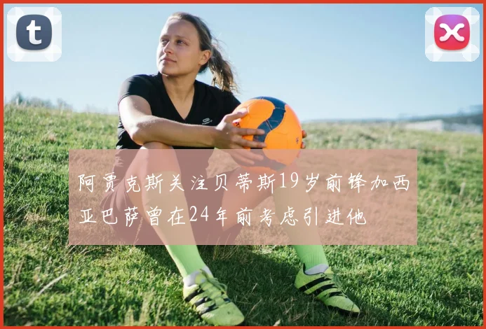 阿贾克斯关注贝蒂斯19岁前锋加西亚巴萨曾在24年前考虑引进他