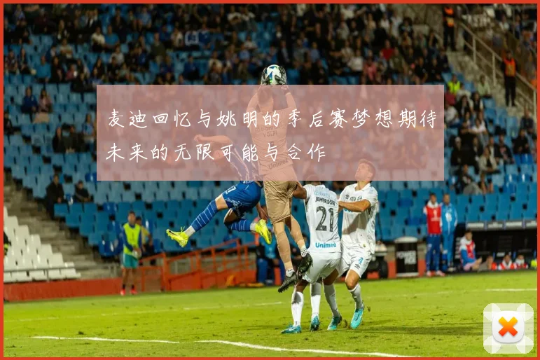 麦迪回忆与姚明的季后赛梦想期待未来的无限可能与合作