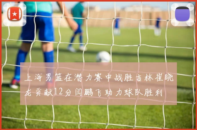 上海男篮在潜力赛中战胜吉林崔晓龙贡献12分闫鹏飞助力球队胜利