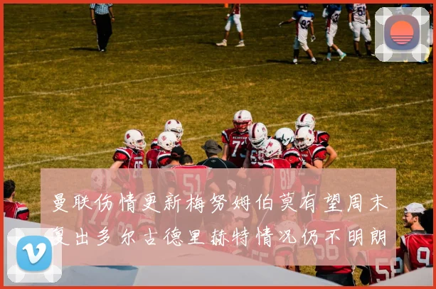 曼联伤情更新梅努姆伯莫有望周末复出多尔古德里赫特情况仍不明朗