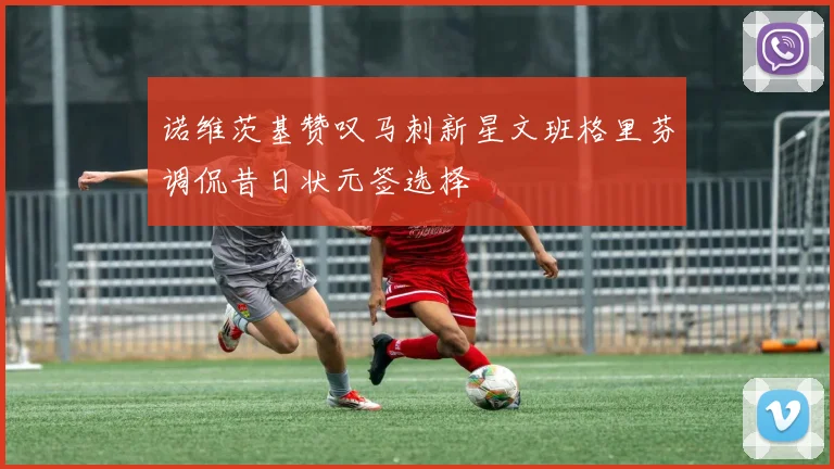 诺维茨基赞叹马刺新星文班格里芬调侃昔日状元签选择