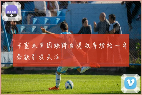 卡塞米罗因缺阵自愿放弃续约一年条款引发关注