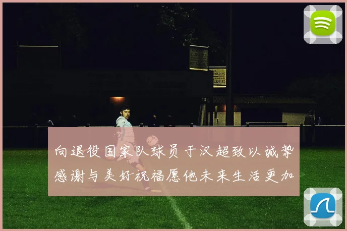 向退役国家队球员于汉超致以诚挚感谢与美好祝福愿他未来生活更加精彩